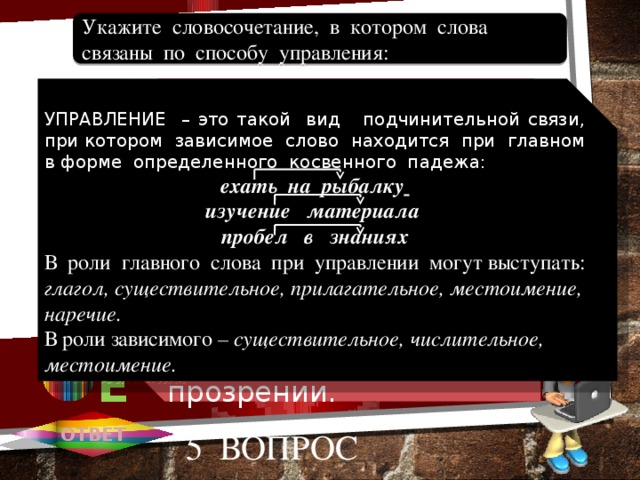 Глядеть в окно. Станет дороже. Добровольно выбирает. Тернистый путь. В духовном прозрении. Укажите словосочетание, в котором слова связаны по способу управления: 1 А УПРАВЛЕНИЕ – это такой вид подчинительной связи, при котором зависимое слово находится при главном в форме определенного косвенного падежа: А ехать на рыбалку  изучение материала пробел в знаниях В роли главного слова при управлении могут выступать: глагол, существительное, прилагательное, местоимение, наречие. В роли зависимого – существительное, числительное, местоимение. 2 В 3 С 4 D 5 Е ОТВЕТ 5 вопрос 