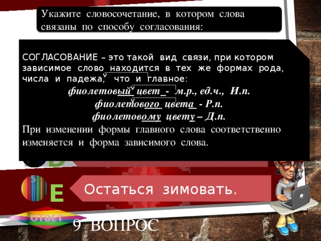 По-зимнему холодный. По зимнему холоду. Уехать зимой. Начало зимовки. Остаться зимовать. Укажите словосочетание, в котором слова связаны по способу согласования: 1 СОГЛАСОВАНИЕ – это такой вид связи, при котором зависимое слово находится в тех же формах рода, числа и падежа, что и главное: А фиолетов ый цвет  - м.р., ед.ч., И.п. фиолетов ого цвет а - Р.п. фиолетов ому цвет у – Д.п. При изменении формы главного слова соответственно изменяется и форма зависимого слова. 2 В В 3 С 4 D 5 Е ОТВЕТ 9 вопрос 