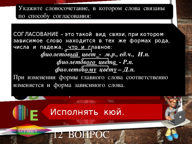 Необыкновенно яркий. Второй игрок. Пиала из фарфора. Говорить по-казахски. Исполнять кюй. Укажите словосочетание, в котором слова связаны по способу согласования: 1 СОГЛАСОВАНИЕ – это такой вид связи, при котором зависимое слово находится в тех же формах рода, числа и падежа, что и главное: А фиолетов ый цвет  - м.р., ед.ч., И.п. фиолетов ого цвет а - Р.п. фиолетов ому цвет у – Д.п. При изменении формы главного слова соответственно изменяется и форма зависимого слова. 2 В В 3 С 4 D 5 Е ОТВЕТ 12 вопрос 