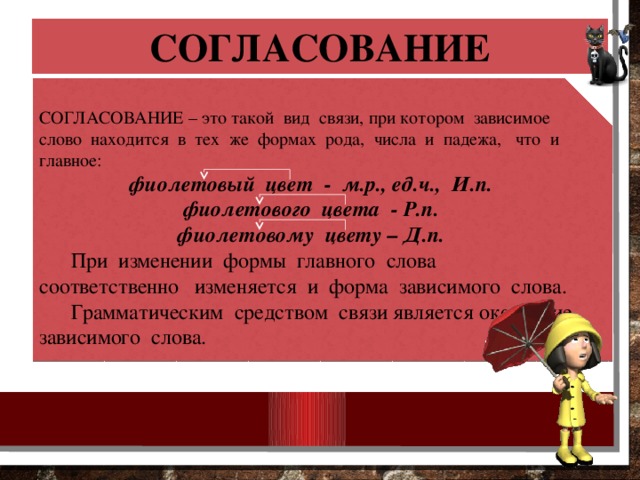 СОГЛАСОВАНИЕ СОГЛАСОВАНИЕ – это такой вид связи, при котором зависимое слово находится в тех же формах рода, числа и падежа, что и главное: фиолетовый цвет - м.р., ед.ч., И.п. фиолетового цвета - Р.п. фиолетовому цвету – Д.п.  При изменении формы главного слова соответственно изменяется и форма зависимого слова.  Грамматическим средством связи является окончание зависимого слова. 