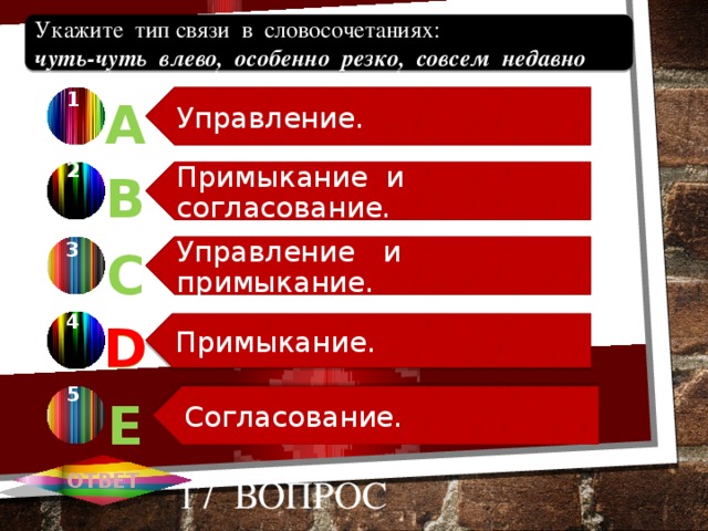 Управление. Примыкание и согласование. Управление и примыкание. Примыкание. Согласование. Укажите тип связи в словосочетаниях:  чуть-чуть влево, особенно резко, совсем недавно 1 А 2 В 3 С 4 D D 5 Е ОТВЕТ 17 вопрос 