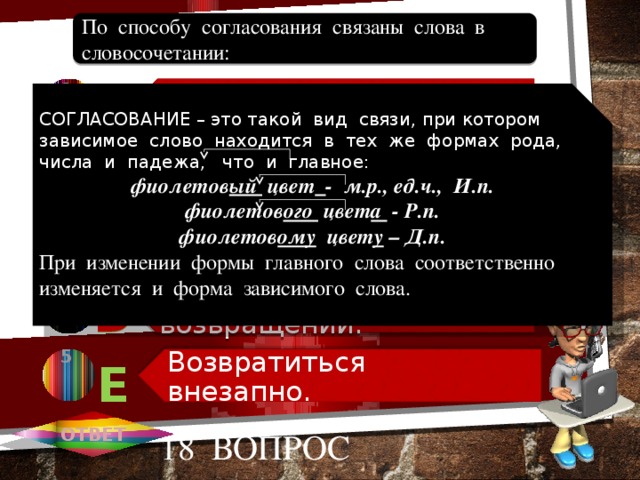 Прыжок с трамплина. Совершить прыжок. Поздно возвратясь. При позднем возвращении. Возвратиться внезапно. По способу согласования связаны слова в словосочетании: 1 А СОГЛАСОВАНИЕ – это такой вид связи, при котором зависимое слово находится в тех же формах рода, числа и падежа, что и главное: фиолетов ый цвет  - м.р., ед.ч., И.п. фиолетов ого цвет а - Р.п. фиолетов ому цвет у – Д.п. При изменении формы главного слова соответственно изменяется и форма зависимого слова. 2 В 3 С 4 D D 5 Е ОТВЕТ 18 вопрос 