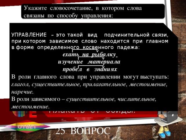 Обидное замечание. Плаксивый ребенок. Смеяться и плакать. Обидеться надолго. Плакать от обиды. Укажите словосочетание, в котором слова связаны по способу управления: 1 А УПРАВЛЕНИЕ – это такой вид подчинительной связи, при котором зависимое слово находится при главном в форме определенного косвенного падежа: ехать на рыбалку  изучение материала пробел в знаниях В роли главного слова при управлении могут выступать: глагол, существительное, прилагательное, местоимение, наречие. В роли зависимого – существительное, числительное, местоимение. 2 В 3 С 4 D 5 Е Е ОТВЕТ 25 вопрос 