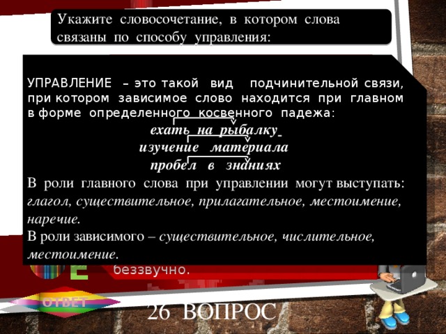 Цветущий вид, заоблачные дали. Крайне необходимо, снег идет. Стремиться к знаниям, цветущий вид. Думать о будущем, доволен собой. Сделать хорошо, плачет беззвучно. Укажите словосочетание, в котором слова связаны по способу управления: 1 А УПРАВЛЕНИЕ – это такой вид подчинительной связи, при котором зависимое слово находится при главном в форме определенного косвенного падежа: ехать на рыбалку  изучение материала пробел в знаниях В роли главного слова при управлении могут выступать: глагол, существительное, прилагательное, местоимение, наречие. В роли зависимого – существительное, числительное, местоимение. 2 В 3 С 4 D D 5 Е ОТВЕТ 26 вопрос 