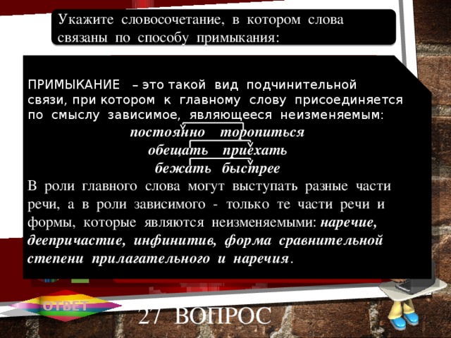 Свадебная песня. Громко веселиться. Песня для свадьбы. Веселая песня. Веселье от песни. Укажите словосочетание, в котором слова связаны по способу примыкания: 1 ПРИМЫКАНИЕ – это такой вид подчинительной связи, при котором к главному слову присоединяется по смыслу зависимое, являющееся неизменяемым: А постоянно торопиться обещать приехать бежать быстрее В роли главного слова могут выступать разные части речи, а в роли зависимого - только те части речи и формы, которые являются неизменяемыми: наречие, деепричастие, инфинитив, форма сравнительной степени прилагательного и наречия . 2 В В 3 С 4 D 5 Е ОТВЕТ 27 вопрос 