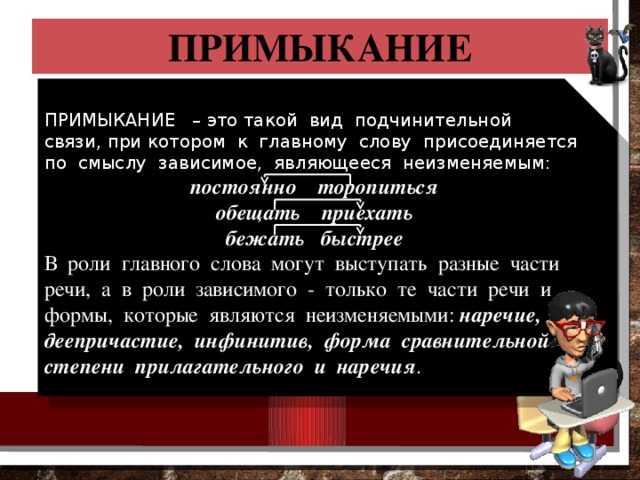 ПРИМЫКАНИЕ ПРИМЫКАНИЕ – это такой вид подчинительной связи, при котором к главному слову присоединяется по смыслу зависимое, являющееся неизменяемым: постоянно торопиться обещать приехать бежать быстрее В роли главного слова могут выступать разные части речи, а в роли зависимого - только те части речи и формы, которые являются неизменяемыми: наречие, деепричастие, инфинитив, форма сравнительной степени прилагательного и наречия . 