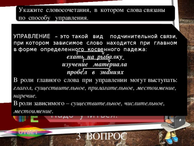 Очень хорошо. Липовая аллея. Говорил улыбаясь. Встретить друга. Надо учиться. Укажите словосочетания, в котором слова связаны по способу управления. 1 А УПРАВЛЕНИЕ – это такой вид подчинительной связи, при котором зависимое слово находится при главном в форме определенного косвенного падежа: ехать на рыбалку  изучение материала пробел в знаниях В роли главного слова при управлении могут выступать: глагол, существительное, прилагательное, местоимение, наречие. В роли зависимого – существительное, числительное, местоимение. 2 В 3 С 4 D D 5 Е ОТВЕТ 3 вопрос 