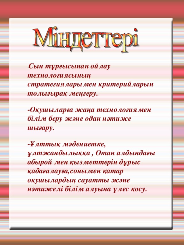 - Сын тұрғысынан ойлау технологиясының стратегияларымен критерийларын толығырақ меңгеру. -Оқушыларға жаңа технологиямен білім беру және одан нәтиже шығару. -Ұлттық мәдениетке, ұлтжандылыққа , Отан алдындағы абырой мен қызметтерін дұрыс қадағалауға,сонымен қатар оқушылардың сауатты және нәтижелі білім алуына үлес қосу. 