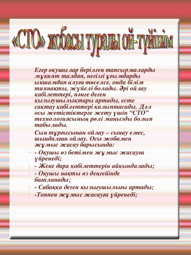  Егер оқушылар берілген тапсырмаларды мұқият талдап, негізгі ұғымдарды ықшамдап алуға төселсе, онда білім тиянақты, жүйелі болады. Әрі ойлау қабілеттері, пәнге деген қызығушылықтары артады, есте сақтау қабілеттері қалыптасады. Дәл осы жетістіктерге жету үшін “СТО” технологиясының рөлі маңызды болып табылады.  Сын тұрғысынан ойлау – сынау емес, шыңдалған ойлау. Осы жобамен жұмыс жасау барысында: - Оқушы өз бетімен жұмыс жасауға үйренеді; - Жеке дара қабілеттерін айқындалады; - Оқушы нақты өз деңгейінде бағаланады; - Сабаққа деген қызығушылығы артады; -Топпен жұмыс жасауға үйренеді; 