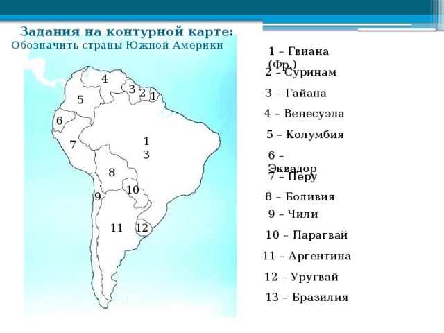 Задания на контурной карте: Обозначить страны Южной Америки 1 – Гвиана (Фр.) 2 – Суринам 4 3 2 3 – Гайана 1 5 4 – Венесуэла 6 5 – Колумбия 13 7 6 – Эквадор 8 7 – Перу 10 8 – Боливия 9 9 – Чили 11 12 10 – Парагвай 11 – Аргентина 12 – Уругвай 13 – Бразилия 