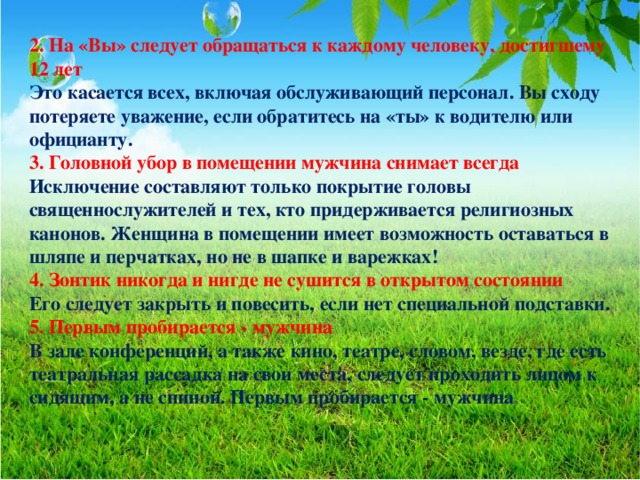 2. На «Вы» следует обращаться к каждому человеку, достигшему 12 лет Это касается всех, включая обслуживающий персонал. Вы сходу потеряете уважение, если обратитесь на «ты» к водителю или официанту. 3. Головной убор в помещении мужчина снимает всегда Исключение составляют только покрытие головы священнослужителей и тех, кто придерживается религиозных канонов. Женщина в помещении имеет возможность оставаться в шляпе и перчатках, но не в шапке и варежках! 4. Зонтик никогда и нигде не сушится в открытом состоянии Его следует закрыть и повесить, если нет специальной подставки. 5. Первым пробирается - мужчина В зале конференций, а также кино, театре, словом, везде, где есть театральная рассадка на свои места, следует проходить лицом к сидящим, а не спиной. Первым пробирается - мужчина .  