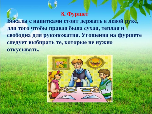 8. Фуршет Бокалы с напитками стоит держать в левой руке, для того чтобы правая была сухая, теплая и свободна для рукопожатия. Угощения на фуршете следует выбирать те, которые не нужно откусывать.  