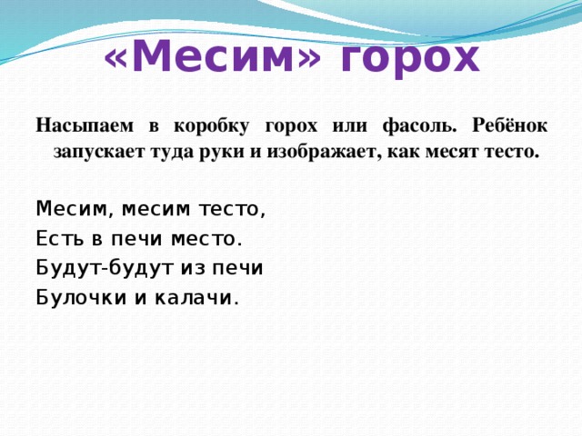 «Месим» горох Насыпаем в коробку горох или фасоль. Ребёнок запускает туда руки и изображает, как месят тесто.  Месим, месим тесто, Есть в печи место. Будут-будут из печи Булочки и калачи. 