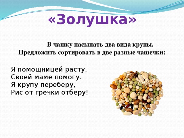 «Золушка»  В чашку насыпать два вида крупы. Предложить сортировать в две разные чашечки:  Я помощницей расту. Своей маме помогу. Я крупу переберу, Рис от гречки отберу! 