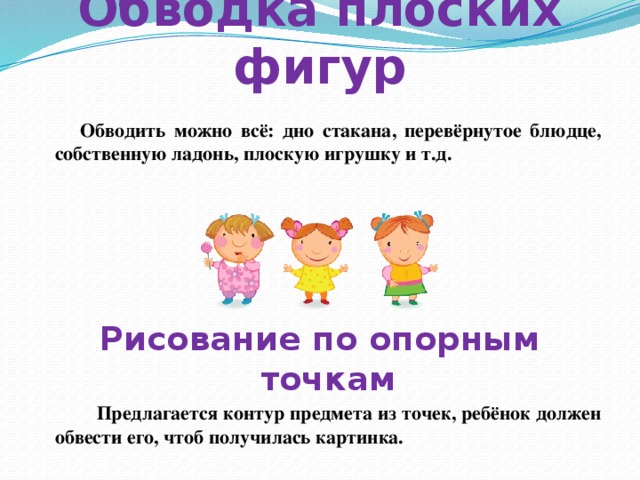 Обводка плоских фигур  Обводить можно всё: дно стакана, перевёрнутое блюдце, собственную ладонь, плоскую игрушку и т.д.   Рисование по опорным точкам  Предлагается контур предмета из точек, ребёнок должен обвести его, чтоб получилась картинка. 