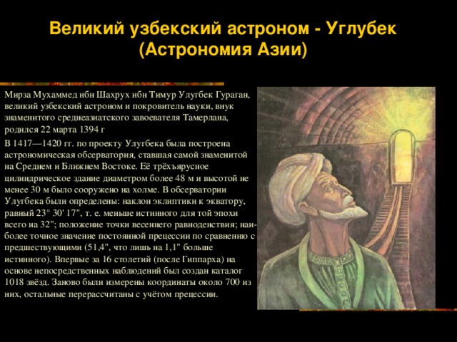 Великий узбекский астроном - Углубек (Астрономия Азии) Мирза Мухаммед ибн Шахрух ибн Тимур Улугбек Гураган, великий узбекский астроном и покровитель науки, внук знаменитого среднеазиатского завоевателя Тамерлана, родился 22 марта 1394 г В 1417—1420 гг. по проекту Улугбека была построена астрономическая обсерватория, ставшая самой знаменитой на Среднем и Ближнем Востоке. Её трёхъярусное цилиндрическое здание диаметром более 48 м и высотой не менее 30 м было сооружено на холме. В обсерватории Улугбека были определены: наклон эклиптики к экватору, равный 23° 30' 17