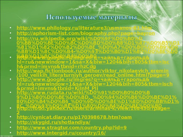 http://www.philology.ru/literature3/usmanov-81.htm http://aphorism-list.com/biography.php?page=bayron http://ru.wikipedia.org/wiki/%D0%9F%D0%B0%D0%BB%D0%BE%D0%BC%D0%BD%D0%B8%D1%87%D0%B5%D1%81%D1%82%D0%B2%D0%BE_%D0%A7%D0%B0%D0%B9%D0%BB%D1%8C%D0%B4-%D0%93%D0%B0%D1%80%D0%BE%D0%BB%D1%8C%D0%B4%D0%B0 http://www.google.ru/imgres?q= чайльд+гарольд& hl=ru&newwindow=1&sa=X&biw=1204&bih=805&tbm=isch&prmd=imvns&tbnid=rhzCdg http://wap.fictionbook.ru/author/viktor_nikolaevich_eremin/100_velikih_literaturniyh_geroev/read_online.html?page=9 http://www.google.ru/imgres?q= чайльд+гарольд& hl=ru&newwindow=1&sa=X&biw=1204&bih=805&tbm=isch&prmd=imvns&tbnid=KiInM_PIi http://www.rudata.ru/wiki/%D0%91%D0%B0%D0%B9%D1%80%D0%BE%D0%BD,_%D0%94%D0%B6%D0%BE%D1%80%D0%B4%D0%B6_%D0%9D%D0%BE%D1%8D%D0%BB%D1%8C_%D0%93%D0%BE%D1%80%D0%B4%D0%BE%D0%BD http://fotki.yandex.ru/users/arminas-k/view/168430/?page=2 http://cynicat.diary.ru/p170398678.htm?oam http://skygid.ru/shotlandiya/ http://www.stragtur.com/country.php?id=9 http://www.intergid.ru/country/16/