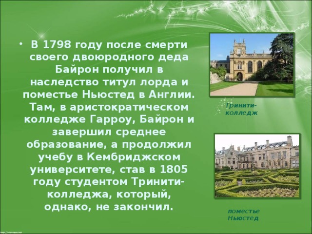 В 1798 году после смерти своего двоюродного деда Байрон получил в наследство титул лорда и поместье Ньюстед в Англии. Там, в аристократическом колледже Гарроу, Байрон и завершил среднее образование, а продолжил учебу в Кембриджском университете, став в 1805 году студентом Тринити-колледжа, который, однако, не закончил.