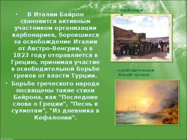 карбонарии В Италии Байрон становится активным участником организации карбонариев, боровшихся за освобождение Италии от Австро-Венгрии, а в 1823 году отправляется в Грецию, принимая участие в освободительной борьбе греков от власти Турции. Борьбе греческого народа посвящены такие стихи Байрона, как 