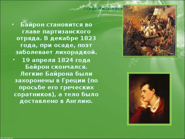 Осада Миссолонги Байрон становится во главе партизанского отряда. В декабре 1823 года, при осаде, поэт заболевает лихорадкой. 19 апреля 1824 года Байрон скончался. Легкие Байрона были захоронены в Греции (по просьбе его греческих соратников), а тело было доставлено в Англию.