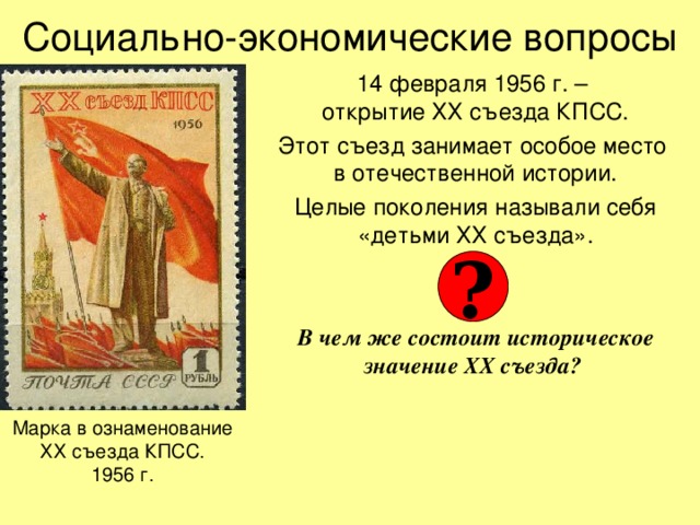 Социально-экономические вопросы 14 февраля 1956 г. –  открытие ХХ съезда КПСС. Этот съезд занимает особое место  в отечественной истории. Целые поколения называли себя «детьми ХХ съезда».   В чем же состоит историческое значение ХХ съезда? ? Марка в ознаменование  ХХ съезда КПСС.  1956 г. 