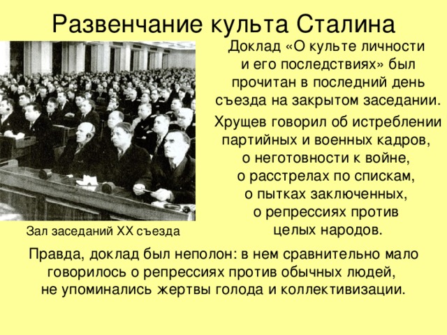 Развенчание культа Сталина Доклад «О культе личности  и его последствиях» был прочитан в последний день съезда на закрытом заседании. Хрущев говорил об истреблении партийных и военных кадров,  о неготовности к войне,  о расстрелах по спискам,  о пытках заключенных,  о репрессиях против  целых народов. Зал заседаний ХХ съезда Правда, доклад был неполон: в нем сравнительно мало говорилось о репрессиях против обычных людей,  не упоминались жертвы голода и коллективизации.   