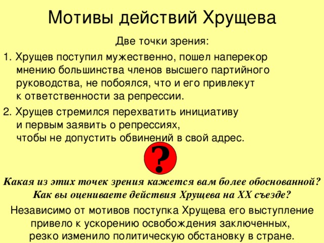 Мотивы действий Хрущева Две точки зрения: 1. Хрущев поступил мужественно, пошел наперекор  мнению большинства членов высшего партийного руководства, не побоялся, что и его привлекут  к ответственности за репрессии. 2. Хрущев стремился перехватить инициативу  и первым заявить о репрессиях,  чтобы не допустить обвинений в свой адрес.   ? Какая из этих точек зрения кажется вам более обоснованной? Как вы оцениваете действия Хрущева на ХХ съезде? Независимо от мотивов поступка Хрущева его выступление привело к ускорению освобождения заключенных,  резко изменило политическую обстановку в стране. 