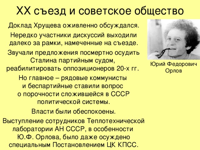 ХХ съезд и советское общество Доклад Хрущева оживленно обсуждался. Нередко участники дискуссий выходили далеко за рамки, намеченные на съезде. Звучали предложения посмертно осудить Сталина партийным судом,  реабилитировать оппозиционеров 20-х гг. Но главное – рядовые коммунисты  и беспартийные ставили вопрос  о порочности сложившейся в СССР политической системы. Власти были обеспокоены. Выступление сотрудников Теплотехнической лаборатории АН СССР, в особенности  Ю.Ф. Орлова, было даже осуждено специальным Постановлением ЦК КПСС. Юрий Федорович  Орлов 