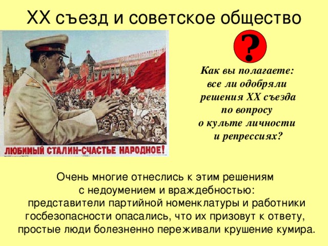 ХХ съезд и советское общество ? Как вы полагаете:  все ли одобряли  решения ХХ съезда  по вопросу  о культе личности  и репрессиях? Очень многие отнеслись к этим решениям  с недоумением и враждебностью:  представители партийной номенклатуры и работники госбезопасности опасались, что их призовут к ответу,  простые люди болезненно переживали крушение кумира. 