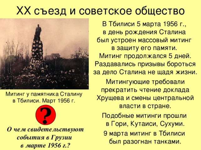 ХХ съезд и советское общество В Тбилиси 5 марта 1956 г.,  в день рождения Сталина  был устроен массовый митинг  в защиту его памяти.  Митинг продолжался 5 дней. Раздавались призывы бороться за дело Сталина не щадя жизни. Митингующие требовали прекратить чтение доклада Хрущева и смены центральной власти в стране. Подобные митинги прошли  в Гори, Кутаиси, Сухуми. 9 марта митинг в Тбилиси  был разогнан танками. Митинг у памятника Сталину  в Тбилиси. Март 1956 г. ? О чем свидетельствуют события в Грузии  в марте 1956 г.? 