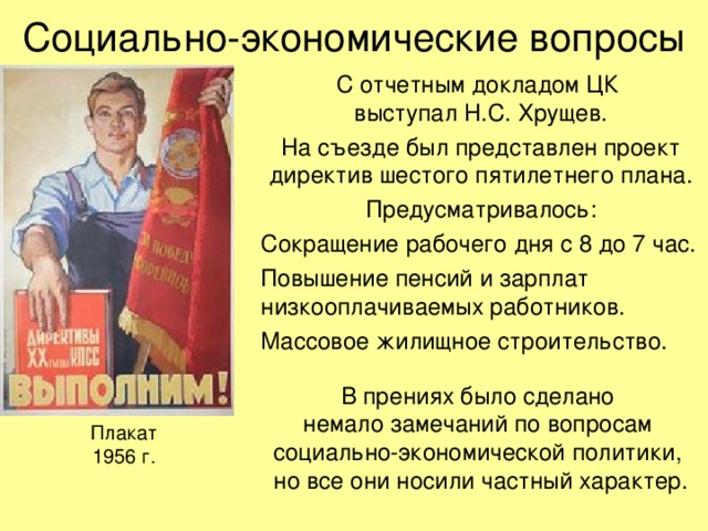 Социально-экономические вопросы С отчетным докладом ЦК  выступал Н.С. Хрущев. На съезде был представлен проект директив шестого пятилетнего плана. Предусматривалось: Сокращение рабочего дня с 8 до 7 час. Повышение пенсий и зарплат низкооплачиваемых работников. Массовое жилищное строительство. В прениях было сделано  немало замечаний по вопросам  социально-экономической политики,  но все они носили частный характер. Плакат  1956 г. 