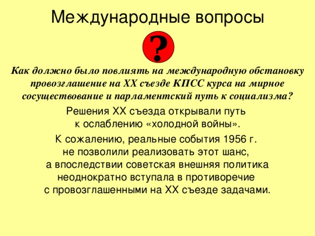 Международные вопросы ?   Как должно было повлиять на международную обстановку провозглашение на ХХ съезде КПСС курса на мирное сосуществование и парламентский путь к социализма? Решения ХХ съезда открывали путь  к ослаблению «холодной войны». К сожалению, реальные события 1956 г.  не позволили реализовать этот шанс,  а впоследствии советская внешняя политика  неоднократно вступала в противоречие  с провозглашенными на ХХ съезде задачами. 