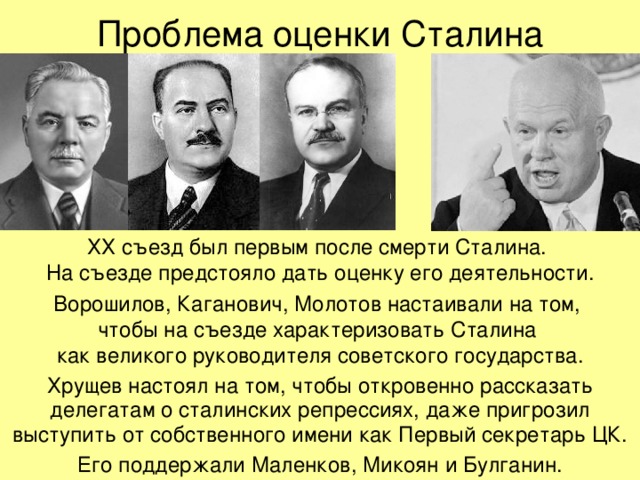 Проблема оценки Сталина ХХ съезд был первым после смерти Сталина.  На съезде предстояло дать оценку его деятельности. Ворошилов, Каганович, Молотов настаивали на том,  чтобы на съезде характеризовать Сталина  как великого руководителя советского государства. Хрущев настоял на том, чтобы откровенно рассказать делегатам о сталинских репрессиях, даже пригрозил выступить от собственного имени как Первый секретарь ЦК. Его поддержали Маленков, Микоян и Булганин. 