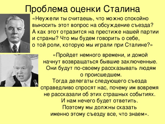 Проблема оценки Сталина «Неужели ты считаешь, что можно спокойно выносить этот вопрос на обсуждение съезда?  А как этот отразится на престиже нашей партии  и страны? Что мы будем говорить о себе,  о той роли, которую мы играли при Сталине?» «Пройдет немного времени, и домой  начнут возвращаться бывшие заключенные.  Они будут по-своему рассказывать людям  о происшедшем. Тогда делегаты следующего съезда  справедливо спросят нас, почему им вовремя  не рассказали об этих страшных событиях.  И нам нечего будет ответить.  Поэтому мы должны сказать  именно этому съезду все, что знаем». 