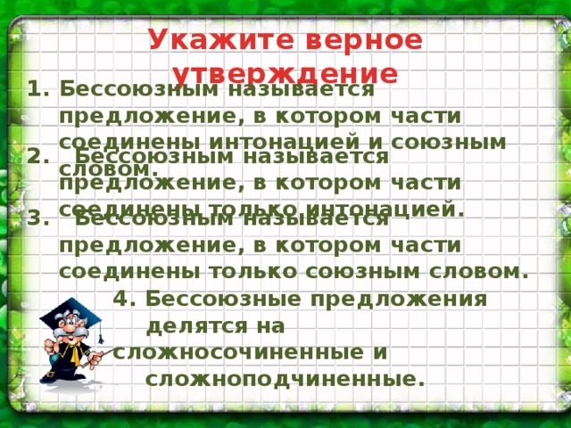 Укажите верное утверждение Укажите верное утверждение Бессоюзным называется предложение, в котором части соединены интонацией и союзным словом.  Бессоюзным называется предложение, в котором части соединены интонацией и союзным словом. Бессоюзным называется предложение, в котором части соединены только интонацией. Бессоюзным называется предложение, в котором части соединены только союзным словом. Бессоюзные предложения делятся на сложносочиненные и сложноподчиненные. 2. Бессоюзным называется предложение, в котором части соединены только интонацией. 3. Бессоюзным называется предложение, в котором части соединены только союзным словом. 4. Бессоюзные предложения делятся на сложносочиненные и сложноподчиненные.