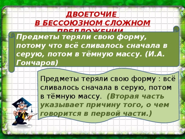 ДВОЕТОЧИЕ В БЕССОЮЗНОМ СЛОЖНОМ ПРЕДЛОЖЕНИИ. Предметы теряли свою форму, потому что всё сливалось сначала в серую, потом в тёмную массу. (И.А. Гончаров) Предметы теряли свою форму : всё сливалось сначала в серую, потом в тёмную массу. (Вторая часть указывает причину того, о чем говорится в первой части.)