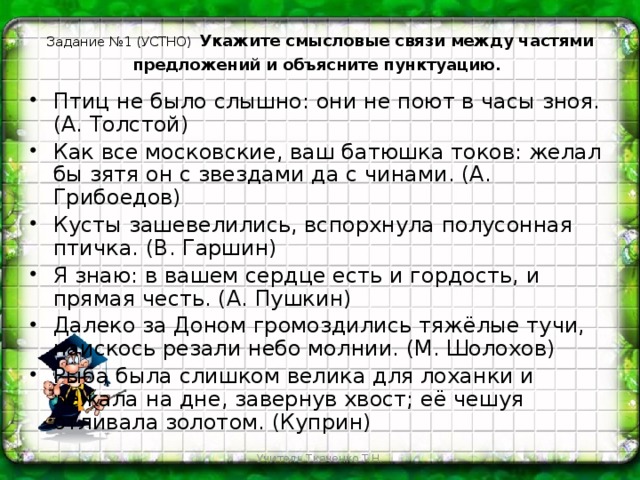 Задание №1 (УСТНО)  Укажите смысловые связи между частями предложений и объясните пунктуацию.    Птиц не было слышно: они не поют в часы зноя. (А. Толстой) Как все московские, ваш батюшка токов: желал бы зятя он с звездами да с чинами. (А. Грибоедов) Кусты зашевелились, вспорхнула полусонная птичка. (В. Гаршин) Я знаю: в вашем сердце есть и гордость, и прямая честь. (А. Пушкин) Далеко за Доном громоздились тяжёлые тучи, наискось резали небо молнии. (М. Шолохов) Рыба была слишком велика для лоханки и лежала на дне, завернув хвост; её чешуя отливала золотом. (Куприн) Учитель Ткаченко Т.Н.