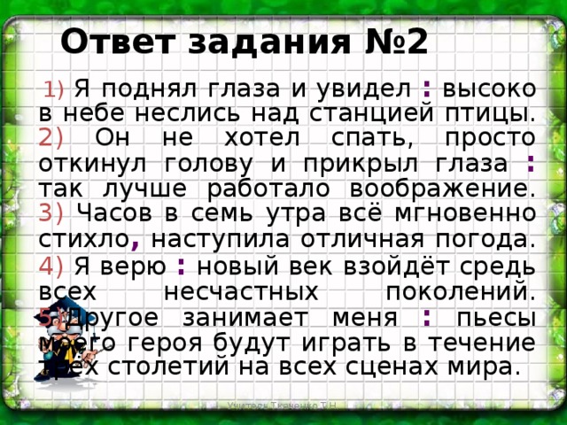 Ответ задания №2  1)  Я поднял глаза и увидел : высоко в небе неслись над станцией птицы. 2) Он не хотел спать, просто откинул голову и прикрыл глаза : так лучше работало воображение. 3) Часов в семь утра всё мгновенно стихло , наступила отличная погода. 4) Я верю : новый век взойдёт средь всех несчастных поколений. 5) Другое занимает меня : пьесы моего героя будут играть в течение трёх столетий на всех сценах мира. Учитель Ткаченко Т.Н.