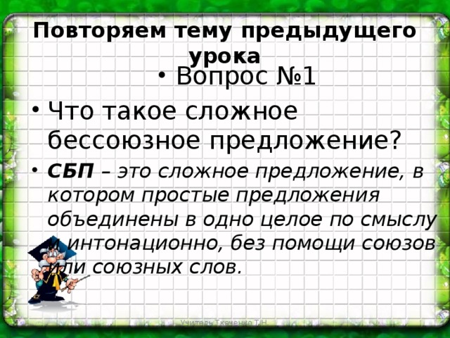 Повторяем тему предыдущего урока Вопрос №1 Что такое сложное бессоюзное предложение? СБП – это сложное предложение, в котором простые предложения объединены в одно целое по смыслу и интонационно, без помощи союзов или союзных слов. Учитель Ткаченко Т.Н.