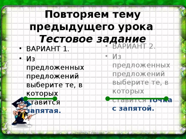 Повторяем тему предыдущего урока   Тестовое задание ВАРИАНТ 2. Из предложенных предложений выберите те, в которых ставится точка с запятой. ВАРИАНТ 1. Из предложенных предложений выберите те, в которых ставится запятая. Учитель Ткаченко Т.Н.