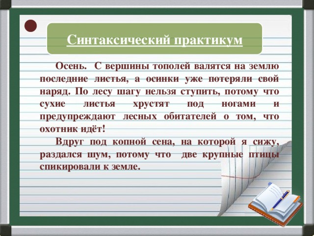 Синтаксический практикум  Осень. С вершины тополей валятся на землю последние листья, а осинки уже потеряли свой наряд. По лесу шагу нельзя ступить, потому что сухие листья хрустят под ногами и предупреждают лесных обитателей о том, что охотник идёт!  Вдруг под копной сена, на которой я сижу, раздался шум, потому что две крупные птицы спикировали к земле.