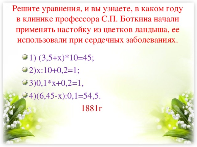 Решите уравнения, и вы узнаете, в каком году в клинике профессора С.П. Боткина начали применять настойку из цветков ландыша, ее использовали при сердечных заболеваниях.   1) (3,5+х)*10=45; 2)х:10+0,2=1; 3)0,1*х+0,2=1, 4)(6,45-х):0,1=54,5.  1881г 