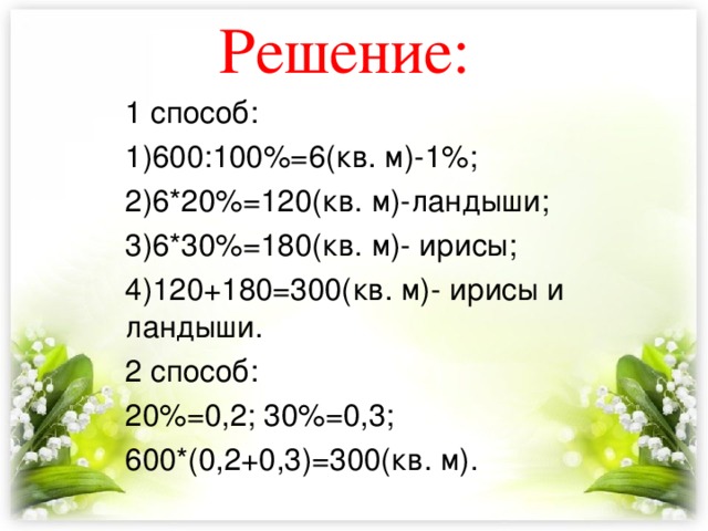 Решение: 1 способ: 1)600:100%=6(кв. м)-1%; 2)6*20%=120(кв. м)-ландыши; 3)6*30%=180(кв. м)- ирисы; 4)120+180=300(кв. м)- ирисы и ландыши. 2 способ: 20%=0,2; 30%=0,3; 600*(0,2+0,3)=300(кв. м). 