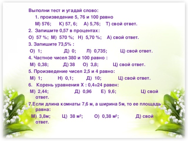 Выполни тест и угадай слово:  1. произведение 5, 76 и 100 равно  М) 576; К) 57, 6; А) 5,76; Т) свой ответ. 2. Запишите 0,57 в процентах: О) 57 %; М) 570 %; Н) 5,70 %; А) свой ответ. 3. Запишите 73,5% :  О) 1; Д) 0; Л) 0,735; Ц) свой ответ. 4. Частное чисел 380 и 100 равно :  М) 0,38; Д) 38 О) 3,8; Ц) свой ответ. 5. Произведение чисел 2,5 и 4 равно:  М) 1; Н) 0,1; Д) 10; Ц) свой ответ. 6. Корень уравнения Х : 0,4=24 равен:  М) 2,44; Д) 0,96 Е) 9,6; Ц) свой ответ. 7.Если длина комнаты 7,6 м, а ширина 5м, то ее площадь равна:  М) 3,8м; Ц) 38 м²; О) 0,38 м²; Д) свой ответ.  