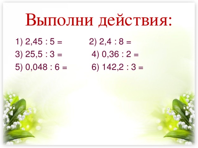 Выполни действия: 1) 2,45 : 5 = 2) 2,4 : 8 = 3) 25,5 : 3 = 4) 0,36 : 2 = 5) 0,048 : 6 = 6) 142,2 : 3 = 