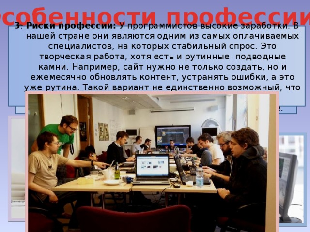 Особенности профессии 3 . Риски профессии: У программистов высокие заработки. В нашей стране они являются одним из самых оплачиваемых специалистов, на которых стабильный спрос. Это творческая работа, хотя есть и рутинные подводные камни. Например, сайт нужно не только создать, но и ежемесячно обновлять контент, устранять ошибки, а это уже рутина. Такой вариант не единственно возможный, что скоро он уже будет руководителем проекта, и всю рутинную работу, будут выполнять его подчинённые.