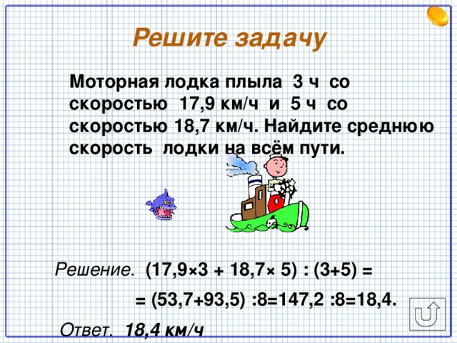 Решите задачу  Моторная лодка плыла 3 ч со скоростью 17,9 км/ч и 5 ч со скоростью 18,7 км/ч. Найдите среднюю скорость лодки на всём пути.   Решение . (17,9×3 + 18,7× 5) : (3+5) =  = (53,7+93,5) :8=147,2 :8=18,4.  Ответ. 18,4 км/ч  