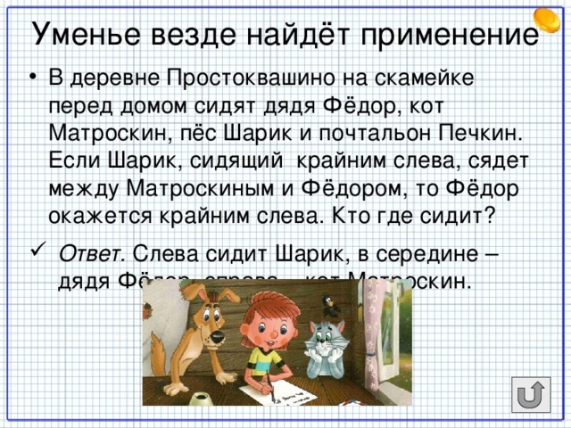 Уменье везде найдёт применение В деревне Простоквашино на скамейке перед домом сидят дядя Фёдор, кот Матроскин, пёс Шарик и почтальон Печкин. Если Шарик, сидящий крайним слева, сядет между Матроскиным и Фёдором, то Фёдор окажется крайним слева. Кто где сидит? Ответ. Слева сидит Шарик, в середине – дядя Фёдор, справа – кот Матроскин.     