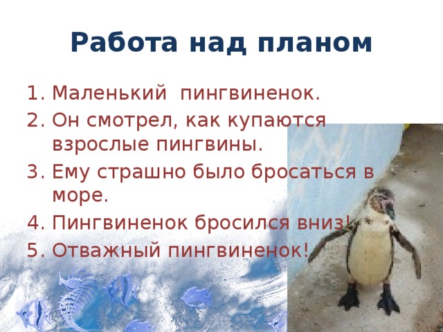 Работа над планом Маленький пингвиненок. Он смотрел, как купаются взрослые пингвины. Ему страшно было бросаться в море. Пингвиненок бросился вниз! Отважный пингвиненок! 