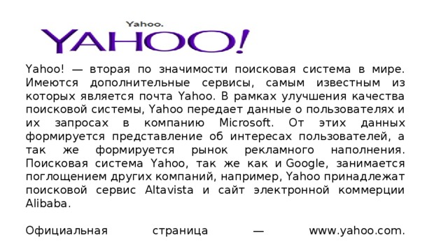 Yahoo! — вторая по значимости поисковая система в мире.  Имеются дополнительные сервисы, самым известным из которых является почта Yahoo. В рамках улучшения качества поисковой системы, Yahoo передает данные о пользователях и их запросах в компанию Microsoft. От этих данных формируется представление об интересах пользователей, а так же формируется рынок рекламного наполнения. Поисковая система Yahoo, так же как и Google, занимается поглощением других компаний, например, Yahoo принадлежат поисковой сервис Altavista и сайт электронной коммерции Alibaba.   Официальная страница — www.yahoo.com.   